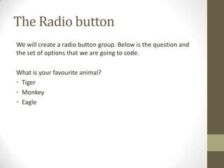 The Radio button
We will create a radio button group. Below is the question and
the set of options that we are going to code.

What is your favourite animal?
• Tiger
• Monkey
• Eagle
 