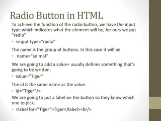 Radio Button in HTML
To achieve the function of the radio button, we have the input
type which indicates what the element will be, for ours we put
“radio”
• <input type=“radio”
The name is the group of buttons. In this case it will be
• name=“animal”
We are going to add a value= usually defines something that’s
going to be written.
• value=“Tiger”
The id is the same name as the value
• id=“Tiger”/>
We are going to put a label on the button so they know which
one to pick.
• <label for=“Tiger”>Tiger</label><br/>
 