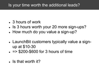 Is your time worth the additional leads?

●
●
●

3 hours of work
Is 3 hours worth your 20 more sign-ups?
How much do you value a sign-up?

●

LaunchBit customers typically value a signup at $10-30
=> $200-$600 for 3 hours of time

●

Is that worth it?

●

 