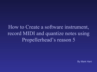 How to Create a software instrument,
record MIDI and quantize notes using
      Propellerhead’s reason 5


                              By Mark Hani
 
