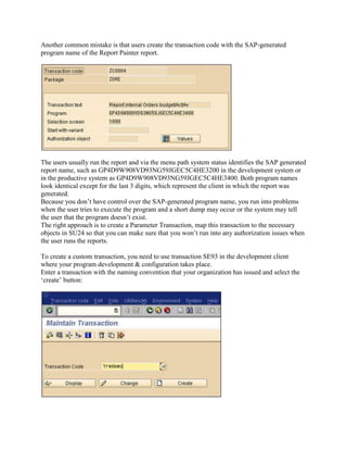Another common mistake is that users create the transaction code with the SAP-generated
program name of the Report Painter report.




The users usually run the report and via the menu path system status identifies the SAP generated
report name, such as GP4D9W908VD93NG59JGEC5C4HE3200 in the development system or
in the productive system as GP4D9W908VD93NG59JGEC5C4HE3400. Both program names
look identical except for the last 3 digits, which represent the client in which the report was
generated.
Because you don’t have control over the SAP-generated program name, you run into problems
when the user tries to execute the program and a short dump may occur or the system may tell
the user that the program doesn’t exist.
The right approach is to create a Parameter Transaction, map this transaction to the necessary
objects in SU24 so that you can make sure that you won’t run into any authorization issues when
the user runs the reports.

To create a custom transaction, you need to use transaction SE93 in the development client
where your program development & configuration takes place.
Enter a transaction with the naming convention that your organization has issued and select the
‘create’ button:
 
