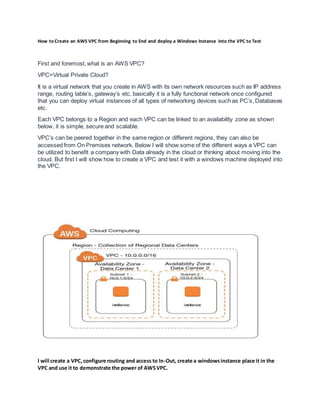 How to Create an AWS VPC from Beginning to End and deploy a Windows Instance into the VPC to Test
First and foremost, what is an AWS VPC?
VPC=Virtual Private Cloud?
It is a virtual network that you create in AWS with its own network resources such as IP address
range, routing table’s, gateway’s etc. basically it is a fully functional network once configured
that you can deploy virtual instances of all types of networking devices such as PC’s, Databases
etc.
Each VPC belongs to a Region and each VPC can be linked to an availability zone as shown
below, it is simple, secure and scalable.
VPC’s can be peered together in the same region or different regions, they can also be
accessed from On Premises network. Below I will show some of the different ways a VPC can
be utilized to benefit a company with Data already in the cloud or thinking about moving into the
cloud. But first I will show how to create a VPC and test it with a windows machine deployed into
the VPC.
I will create a VPC,configure routing and access to In-Out, create a windowsinstance place it in the
VPC and use it to demonstrate the power of AWSVPC.
 