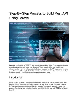 Step-By-Step Process to Build Rest API
Using Laravel
Summary: Developing a REST API with Laravel has many key steps. First, you need to create
a new Laravel project and set up your database. Then, you will define your models and
migrations. After that, you will create controllers and routes to handle API requests. In the end,
you will test your API using tools like Postman to ensure it works correctly. Each of these steps
is vital for building a functional and efficient REST API with Laravel.
Introduction
Would you like to create a scalable and reliable web application? Then you should think about
Laravel, the best framework. With its rich feature set and clever syntax, the popular Laravel
PHP framework streamlines the development process. This post will walk you through the
process of setting up your project and testing your API endpoints to create RESTful APIs using
Laravel.
 