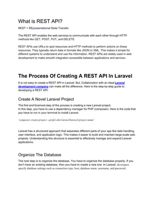 What is REST API?
REST = REpresentational State Transfer
The REST API enables the web services to communicate with each other through HTTP
methods like GET, POST, PUT, and DELETE
REST APIs use URLs to spot resources and HTTP methods to perform actions on these
resources. They typically return data in formats like JSON or XML. This makes it simple for
different systems to understand and use the information. REST APIs are widely used in web
development to make smooth integration accessible between applications and services.
The Process Of Creating A REST API In Laravel
It is not easy to create a REST API in Laravel. But, Collaboration with an ideal Laravel
development company can make all the difference. Here is the step-by-step guide to
developing a REST API.
Create A Novel Laravel Project
The first and foremost step of the process is creating a new Laravel project.
In this step, you have to use a dependency manager for PHP (composer). Here is the code that
you have to run in your terminal to install Laravel.
‘composer create-project --prefer-dist laravel/laravel project-name’
Laravel has a structured approach that separates different parts of your app like data handling,
user interface, and application logic. This makes it easier to build and maintain large-scale web
projects. Understanding this structure is essential to effectively manage and expand Laravel
applications.
Organize The Database
The next step is to organize the database. You have to organize the database properly. If you
don’t have an existing database, then you have to create a new one. In Laravel, developers
specify database settings such as connection type, host, database name, username, and password.
 