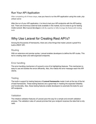 Run Your API Application
After completing all of these steps, now you have to run the API application using this code: php
artisan serve
After the run of your API application, it is time to test your API endpoints with the API testing
tool. There are enormous external tools available in the market, but it is wise to go for testing
inside Laravel. Hire Laravel developers with the expertise to fully leverage the framework's testing
tools
Why Use Laravel for Creating Rest API’s?
Among the thousands of frameworks, there are a few things that made Laravel a great fit to
build a REST API.
Routing
With an extensive and precise syntax, Laravel enables developers to define the API routes. This
led to creating clean and well-organized endpoints.
Error handling
The error-handling mechanism of Laravel is one of its highlighting features. This mechanism is
easy to use and tackles the errors efficiently. Also, this makes the error message reach the API
clients.
Testing
The built-in support for testing features of Laravel frameworks made it rank at the top of the list
of best frameworks. These testing features are a great help in meeting the expected reliability
and functionality. Also, these testing features enable developers to automate the tests for your
API endpoints.
Validation
The initiative validation features of Laravel pave the way for a simple and smooth validation
process. The validation rules of Laravel promise that your endpoint receives the data that is only
valid.
 