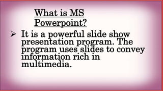 What is MS
Powerpoint?
 It is a powerful slide show
presentation program. The
program uses slides to convey
information rich in
multimedia.
 