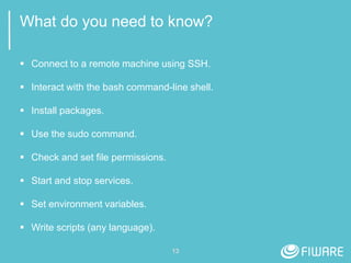 13
What do you need to know?
 Connect to a remote machine using SSH.
 Interact with the bash command-line shell.
 Install packages.
 Use the sudo command.
 Check and set file permissions.
 Start and stop services.
 Set environment variables.
 Write scripts (any language).
 