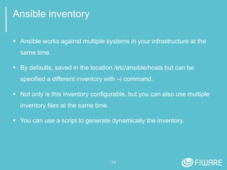 19
Ansible inventory
 Ansible works against multiple systems in your infrastructure at the
same time.
 By defaults, saved in the location /etc/ansible/hosts but can be
specified a different inventory with –i command.
 Not only is this inventory configurable, but you can also use multiple
inventory files at the same time.
 You can use a script to generate dynamically the inventory.
 