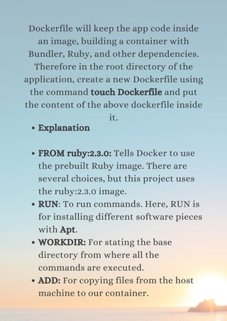 Dockerfile will keep the app code inside
an image, building a container with
Bundler, Ruby, and other dependencies.
Therefore in the root directory of the
application, create a new Dockerfile using
the command touch Dockerfile and put
the content of the above dockerfile inside
it.
Explanation
FROM ruby:2.3.0: Tells Docker to use
the prebuilt Ruby image. There are
several choices, but this project uses
the ruby:2.3.0 image.
RUN: To run commands. Here, RUN is
for installing different software pieces
with Apt.
WORKDIR: For stating the base
directory from where all the
commands are executed.
ADD: For copying files from the host
machine to our container.
 