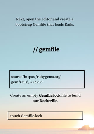 Next, open the editor and create a
bootstrap Gemfile that loads Rails.
source 'https://rubygems.org'
gem 'rails', '~>5.0.0'
Create an empty Gemfile.lock file to build
our Dockerfile.
touch Gemfile.lock
// gemfile


 
