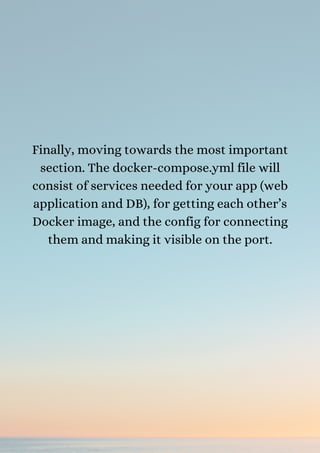 Finally, moving towards the most important
section. The docker-compose.yml file will
consist of services needed for your app (web
application and DB), for getting each other’s
Docker image, and the config for connecting
them and making it visible on the port.
 