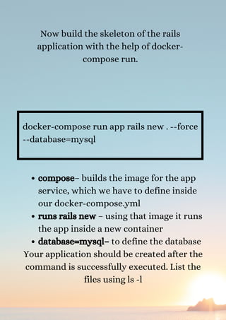 Now build the skeleton of the rails
application with the help of docker-
compose run.


docker-compose run app rails new . --force
--database=mysql
compose– builds the image for the app
service, which we have to define inside
our docker-compose.yml
runs rails new – using that image it runs
the app inside a new container
database=mysql– to define the database
Your application should be created after the
command is successfully executed. List the
files using ls -l


 