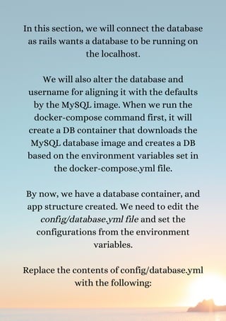 In this section, we will connect the database
as rails wants a database to be running on
the localhost.


We will also alter the database and
username for aligning it with the defaults
by the MySQL image. When we run the
docker-compose command first, it will
create a DB container that downloads the
MySQL database image and creates a DB
based on the environment variables set in
the docker-compose.yml file.


By now, we have a database container, and
app structure created. We need to edit the
config/database.yml file and set the
configurations from the environment
variables.


Replace the contents of config/database.yml
with the following:


 