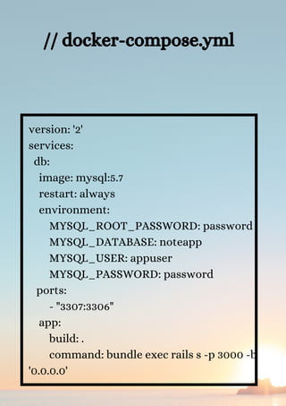 version: '2'
services:
db:
image: mysql:5.7
restart: always
environment:
MYSQL_ROOT_PASSWORD: password
MYSQL_DATABASE: noteapp
MYSQL_USER: appuser
MYSQL_PASSWORD: password
ports:
- "3307:3306"
app:
build: .
command: bundle exec rails s -p 3000 -b
'0.0.0.0'
// docker-compose.yml


 