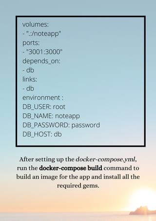 volumes:
- ".:/noteapp"
ports:
- "3001:3000"
depends_on:
- db
links:
- db
environment :
DB_USER: root
DB_NAME: noteapp
DB_PASSWORD: password
DB_HOST: db
After setting up the docker-compose.yml,
run the docker-compose build command to
build an image for the app and install all the
required gems.
 