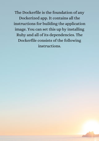 The Dockerfile is the foundation of any
Dockerized app. It contains all the
instructions for building the application
image. You can set this up by installing
Ruby and all of its dependencies. The
Dockerfile consists of the following
instructions.
 
