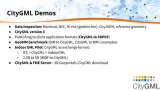 CityGML Demos
● Data Inspection: Montreal, NYC, Hi rise (geobim bm), CityJSON, reference geometry
● CityGML version 3
● Publishing to client application formats (CityGML to 3DPDF)
● GeoBIM benchmark: BIM to CityGML, CityGML to BIM ( examples)
● Indoor GML Pilot: CityGML as exchange format:
○ IFC > CityGML > IndoorGML
○ 2.5D to 3D (IMDF to CityGML)
● CityGML & FME Server - 3D Geoportals: CityGML download
 