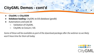 CityGML Demos - cont’d
● CityGML to CityJSON
● Database loading: CityGML to GIS database (geodb)
● Automations and web 3D
○ Validation of CityGML
○ CityGML to Cesium / I3S
Some of these will be available as part of the download package after the webinar as we likely
wonʼt have time for them all today
 