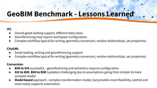 GeoBIM Benchmark - Lessons Learned
IFC
● Overall good reading support, diﬀerent data views
● Georeferencing may require workspace configuration
● Complex workflow typical for writing (geometry conversion, resolve relationships, set properties)
CityGML
● Good reading, writing and georeferencing support
● Complex workflow typical for writing (geometry conversion, resolve relationships, set properties)
Conversion
● BIM to GIS successful, - georeferencing and semantics requires configuration
● GIS to BIM, BIM to BIM (updates) challenging due to assumptions going from simpler to more
complex model
● Model based approach - complex transformation model, but provides more flexibility, control and
more easily supports automation
 