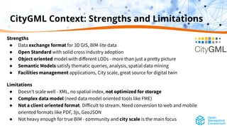 CityGML Context: Strengths and Limitations
Strengths
● Data exchange format for 3D GIS, BIM-lite data
● Open Standard with solid cross industry adoption
● Object oriented model with diﬀerent LODs - more than just a pretty picture
● Semantic Models satisfy thematic queries, analysis, spatial data mining
● Facilities management applications, City scale, great source for digital twin
Limitations
● Doesnʼt scale well - XML, no spatial index, not optimized for storage
● Complex data model (need data model oriented tools like FME)
● Not a client oriented format. Diﬀicult to stream. Need conversion to web and mobile
oriented formats like PDF, 3js, GeoJSON
● Not heavy enough for true BIM - community and city scale is the main focus
 