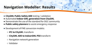 Navigation Modeller: Results
● CityGML Public Safety ADE testing / validation
● Automated Indoor GML generation from CityGML
● Demonstrate the use of the standard for OGC community
● Public safety planners to assist emergency response
● Development of FME conversion models:
○ IFC to CityGML transform
○ CityGML ADE to IndoorGML PSX transform
○ Navigation network generation
○ Validator
 