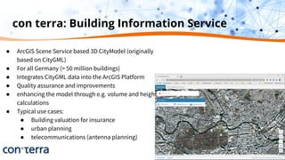 con terra: Building Information Service
● ArcGIS Scene Service based 3D CityModel (originally
based on CityGML)
● For all Germany (> 50 million buildings)
● Integrates CityGML data into the ArcGIS Platform
● Quality assurance and improvements
● enhancing the model through e.g. volume and height
calculations
● Typical use cases:
● Building valuation for insurance
● urban planning
● telecommunications (antenna planning)
 