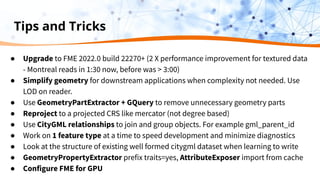 Tips and Tricks
● Upgrade to FME 2022.0 build 22270+ (2 X performance improvement for textured data
- Montreal reads in 1:30 now, before was > 3:00)
● Simplify geometry for downstream applications when complexity not needed. Use
LOD on reader.
● Use GeometryPartExtractor + GQuery to remove unnecessary geometry parts
● Reproject to a projected CRS like mercator (not degree based)
● Use CityGML relationships to join and group objects. For example gml_parent_id
● Work on 1 feature type at a time to speed development and minimize diagnostics
● Look at the structure of existing well formed citygml dataset when learning to write
● GeometryPropertyExtractor prefix traits=yes, AttributeExposer import from cache
● Configure FME for GPU
 
