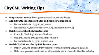 CityGML Writing Tips
● Prepare your source data: geometry and source attributes
● Add CityGML specific attributes and geometry properties
○ Format Attribute citygml_lod_name
○ lodxSolid[1..4], lodxMultiSurface[2..4], lodxGeometry[0..5]
● Build relationship between features
○ Example: 'Building' address 'Address'
○ Use gml_id and gml_parent_id for relation
○ Format Attribute citygml_feature_role
● Model CityGML entities by FME feature types
○ Import CityGML entities from writer or from an existing CityGML dataset
○ Make sure you use exact case for all property names boundedBy ≠ Boundedby
 
