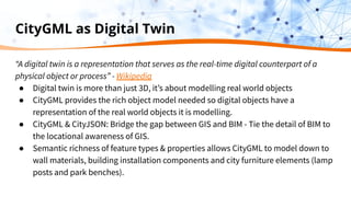 CityGML as Digital Twin
“A digital twin is a representation that serves as the real-time digital counterpart of a
physical object or process” - Wikipedia
● Digital twin is more than just 3D, itʼs about modelling real world objects
● CityGML provides the rich object model needed so digital objects have a
representation of the real world objects it is modelling.
● CityGML & CityJSON: Bridge the gap between GIS and BIM - Tie the detail of BIM to
the locational awareness of GIS.
● Semantic richness of feature types & properties allows CityGML to model down to
wall materials, building installation components and city furniture elements (lamp
posts and park benches).
 