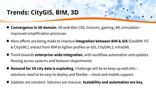 Trends: CityGIS, BIM, 3D
● Convergence in 3D domain: 3D web tiles (I3S, Cesium), gaming, AR, simulation –
improved simplification processes
● More eﬀorts are being made to improve integration between BIM & GIS (GeoBIM: IFC
& CityGML), extract from BIM to lighter profiles or GIS, CityGML3, InfraGML
● Trend towards enterprise-wide integration, with workflow automation and updates
flowing across systems and between departments
● Demand for 3D city data is exploding. Challenge will be to keep up with this –
solutions need to be easy to deploy and flexible – cloud and mobile support.
● Updates are constant. Volumes are massive. Scalability and automation are key.
 
