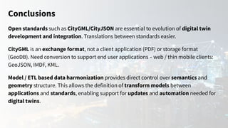 Conclusions
Open standards such as CityGML/CityJSON are essential to evolution of digital twin
development and integration. Translations between standards easier.
CityGML is an exchange format, not a client application (PDF) or storage format
(GeoDB). Need conversion to support end user applications – web / thin mobile clients:
GeoJSON, IMDF, KML.
Model / ETL based data harmonization provides direct control over semantics and
geometry structure. This allows the definition of transform models between
applications and standards, enabling support for updates and automation needed for
digital twins.
 