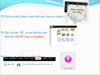 Click on each object amd edit text, font or colour.
Click on the to see the bar and
add new GLOG’s text or graphics
Upload an audio and add a player.
 