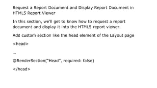 Request a Report Document and Display Report Document in
HTML5 Report Viewer
In this section, we’ll get to know how to request a report
document and display it into the HTML5 report viewer.
Add custom section like the head element of the Layout page
<head>
…
@RenderSection(“Head”, required: false)
</head>
 