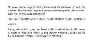 So now, inside pages/Index.cshtml add div element to hold the
viewer. The element inside it comes with unique id. Set it with
CSS file, inline style dimension
<div id=”reportViewer1″ style=”width:840px; height:1200px”>
</div>
Later, add a link to section head to the desired Kendo UI theme
in custom head and finally to the viewer widget’s JavaScript file
by calling the Telerik_ReportViewer method.
 