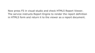 Now press F5 in visual studio and check HTML5 Report Viewer.
The service instructs Report Engine to render the report definition
in HTML5 form and return it to the viewer as a report document.
 