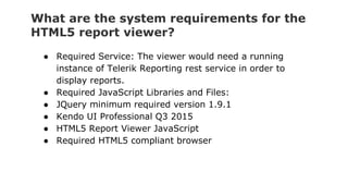 What are the system requirements for the
HTML5 report viewer?
● Required Service: The viewer would need a running
instance of Telerik Reporting rest service in order to
display reports.
● Required JavaScript Libraries and Files:
● JQuery minimum required version 1.9.1
● Kendo UI Professional Q3 2015
● HTML5 Report Viewer JavaScript
● Required HTML5 compliant browser
 