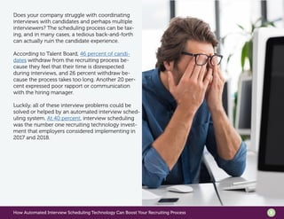 How Automated Interview Scheduling Technology Can Boost Your Recruiting Process 2
Does your company struggle with coordinating
interviews with candidates and perhaps multiple
interviewers? The scheduling process can be tax-
ing, and in many cases, a tedious back-and-forth
can actually ruin the candidate experience.
According to Talent Board, 46 percent of candi-
dates withdraw from the recruiting process be-
cause they feel that their time is disrespected
during interviews, and 26 percent withdraw be-
cause the process takes too long. Another 20 per-
cent expressed poor rapport or communication
with the hiring manager.
Luckily, all of these interview problems could be
solved or helped by an automated interview sched-
uling system. At 40 percent, interview scheduling
was the number one recruiting technology invest-
ment that employers considered implementing in
2017 and 2018.
 