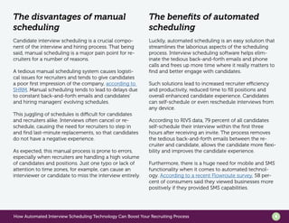 How Automated Interview Scheduling Technology Can Boost Your Recruiting Process 4
The disvantages of manual
scheduling
Candidate interview scheduling is a crucial compo-
nent of the interview and hiring process. That being
said, manual scheduling is a major pain point for re-
cruiters for a number of reasons.
A tedious manual scheduling system causes logisti-
cal issues for recruiters and tends to give candidates
a poor first impression of the company, according to
SHRM. Manual scheduling tends to lead to delays due
to constant back-and-forth emails and candidates’
and hiring managers’ evolving schedules.
This juggling of schedules is difficult for candidates
and recruiters alike. Interviews often cancel or re-
schedule, causing the need for recruiters to step in
and find last-minute replacements, so that candidates
do not have a negative experience.
As expected, this manual process is prone to errors,
especially when recruiters are handling a high volume
of candidates and positions. Just one typo or lack of
attention to time zones, for example, can cause an
interviewer or candidate to miss the interview entirely.
The benefits of automated
scheduling
Luckily, automated scheduling is an easy solution that
streamlines the laborious aspects of the scheduling
process. Interview scheduling software helps elim-
inate the tedious back-and-forth emails and phone
calls and frees up more time where it really matters to
find and better engage with candidates.
Such solutions lead to increased recruiter efficiency
and productivity, reduced time to fill positions and
overall enhanced candidate experience. Candidates
can self-schedule or even reschedule interviews from
any device.
According to RIVS data, 79 percent of all candidates
self-schedule their interview within the first three
hours after receiving an invite. The process removes
the tedious back-and-forth emails between the re-
cruiter and candidate, allows the candidate more flexi-
bility and improves the candidate experience.
Furthermore, there is a huge need for mobile and SMS
functionality when it comes to automated technol-
ogy. According to a recent Flowroute survey, 58 per-
cent of consumers said they viewed businesses more
positively if they provided SMS capabilities.
 