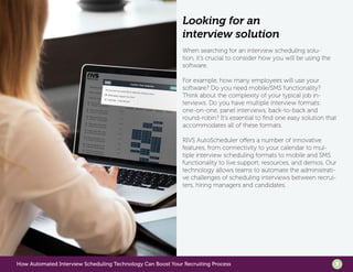 How Automated Interview Scheduling Technology Can Boost Your Recruiting Process 5
Looking for an
interview solution
When searching for an interview scheduling solu-
tion, it’s crucial to consider how you will be using the
software.
For example, how many employees will use your
software? Do you need mobile/SMS functionality?
Think about the complexity of your typical job in-
terviews. Do you have multiple interview formats:
one-on-one, panel interviews, back-to-back and
round-robin? It’s essential to find one easy solution that
accommodates all of these formats.
RIVS AutoScheduler offers a number of innovative
features, from connectivity to your calendar to mul-
tiple interview scheduling formats to mobile and SMS
functionality to live support, resources, and demos. Our
technology allows teams to automate the administrati-
ve challenges of scheduling interviews between recrui-
ters, hiring managers and candidates.
 