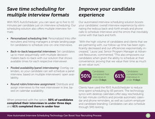 How Automated Interview Scheduling Technology Can Boost Your Recruiting Process 6
Save time scheduling for
multiple interview formats
With RIVS AutoScheduler, you can save up to five to 10
minutes per candidate just on interview scheduling. Our
scheduling solution also offers multiple interview for-
mats:
•	 Personalized scheduling link: Personalized links offer
recruiters and hiring managers a simple landing page
for candidates to schedule one-on-one interviews.
•	 Back-to-back/sequential interviews: Set candidates
up to meet sequentially with multiple decision-
makers back-to-back with our solution that shows
available times for each respective interviewer.
•	 Pooled availability/panel interviewing: Overlay ca-
lendars, so your candidate can self-schedule a panel
interview, based on multiple interviewers’ open avai-
lability.
•	 Round robin/interview assignment: Distribute and
assign interviews to the next interviewer in line, ba-
sed on calendar availability.
When presented with the option, 50% of candidates
completed their interviews in under three days,
and 61% completed them in under four.
Improve your candidate
experience
Our automated interview scheduling solution boosts
your candidates’ overall interview experience by elimi-
nating the tedious back-and-forth emails and phone
calls to schedule interviews and the errors that inevitably
come with that back and forth.
“With the high volume of candidates and clients that we
are partnering with, our follow-up time has been signi-
ficantly decreased and our efficiencies exponentially in-
creased,” Laura Leal, Senior Program Manager at Advan-
ced Resources, commented. “This also empowers our
candidates when given the ability to schedule at their
convenience, proving that we value their time as much
as we value ours.”
Clients have used the RIVS AutoScheduler to reduce
time spent scheduling by 83 percent. The technology
syncs with desktop calendars offer easy rescheduling
for last-minute conflicts and provide automatic calen-
dar and phone reminders, as well as custom employer
and candidate branding. Candidates can also schedule
through SMS texting.
50% 61%
Candidates
completed their
interviews in
under 3 days
Candidates
completed their
interviews in
under 4 days
 