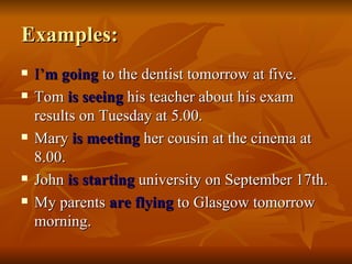 Examples: I’ m going   to the dentist tomorrow at five. Tom  is seeing  his teacher about his exam results on Tuesday at 5.00. Mary  is meeting  her cousin at the cinema at 8.00. John  is starting  university on September 17th.  My parents  are flying  to Glasgow tomorrow morning. 