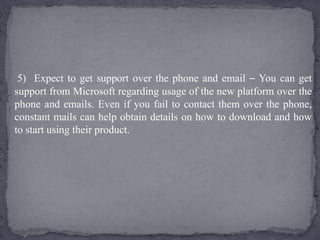 5) Expect to get support over the phone and email – You can get
support from Microsoft regarding usage of the new platform over the
phone and emails. Even if you fail to contact them over the phone,
constant mails can help obtain details on how to download and how
to start using their product.
 