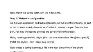 Now import this public-patch.js in the index.js file.
Step 5: Webpack configuration
As the Main application and Sub applications will run on different ports, as part
of the browser security browser won't allow to access one port from another
port. For that, we need to override the dev server configuration.
Using react-app-rewired plugin. (You can use alternatives like @rescripts/cli)
Install the plugin: - npm i react-app-rewired
Now create a config-overrides.js file in the root directory with the below
 