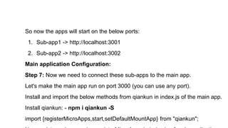 So now the apps will start on the below ports:
1. Sub-app1 -> http://localhost:3001
2. Sub-app2 -> http://localhost:3002
Main application Configuration:
Step 7: Now we need to connect these sub-apps to the main app.
Let's make the main app run on port 3000 (you can use any port).
Install and import the below methods from qiankun in index.js of the main app.
Install qiankun: - npm i qiankun -S
import {registerMicroApps,start,setDefaultMountApp} from "qiankun";
 