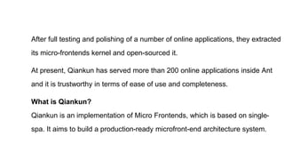 After full testing and polishing of a number of online applications, they extracted
its micro-frontends kernel and open-sourced it.
At present, Qiankun has served more than 200 online applications inside Ant
and it is trustworthy in terms of ease of use and completeness.
What is Qiankun?
Qiankun is an implementation of Micro Frontends, which is based on single-
spa. It aims to build a production-ready microfront-end architecture system.
 