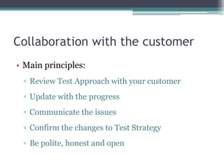 Collaboration with the customer
• Main principles:
 ▫ Review Test Approach with your customer
 ▫ Update with the progress
 ▫ Communicate the issues
 ▫ Confirm the changes to Test Strategy
 ▫ Be polite, honest and open
 