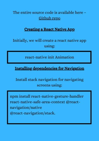 The entire source code is available here –
Github repo
Creating a React Native App
Initially, we will create a react native app
using:
react-native init Animation
Installing dependencies for Navigation
Install stack navigation for navigating
screens using:
npm install react-native-gesture-handler
react-native-safe-area-context @react-
navigation/native
@react-navigation/stack.
 