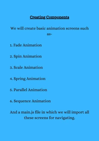 Creating Components
We will create basic animation screens such
as-
1. Fade Animation
2. Spin Animation
3. Scale Animation
4. Spring Animation
5. Parallel Animation
6. Sequence Animation
And a main.js file in which we will import all
these screens for navigating.
 
