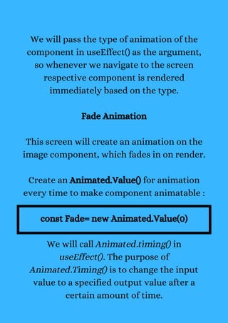 We will pass the type of animation of the
component in useEffect() as the argument,
so whenever we navigate to the screen
respective component is rendered
immediately based on the type.
Fade Animation
This screen will create an animation on the
image component, which fades in on render.
Create an Animated.Value() for animation
every time to make component animatable :
const Fade= new Animated.Value(0)
We will call Animated.timing() in
useEffect(). The purpose of
Animated.Timing() is to change the input
value to a specified output value after a
certain amount of time.
 