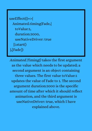 useEffect(()=>{
Animated.timing(Fade,{
toValue:1,
duration:3000,
useNativeDriver: true
}).start()
},[Fade])
Animated.Timing() takes the first argument
as the value which needs to be updated; a
second argument is an object containing
three values. The first value toValue:1
updates the value of Fade to 1. The second
argument duration:3000 is the specific
amount of time after which it should reflect
animation, and the third argument is
useNativeDriver: true, which I have
explained above.
 